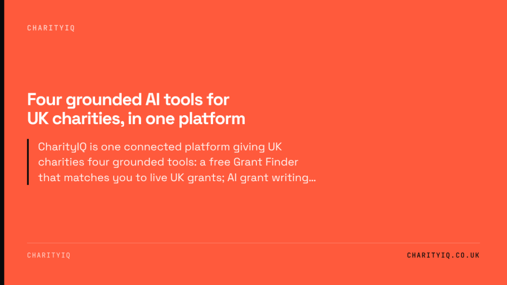 Four grounded AI tools for UK charities, in one platform. CharityIQ is one connected platform giving UK charities four grounded tools: a free Grant Finder that matches you to live UK grants; AI grant writing…