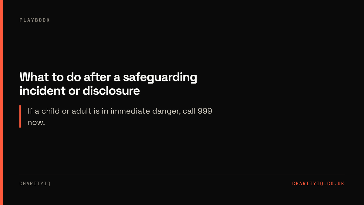 What to do after a safeguarding incident or disclosure. If a child or adult is in immediate danger, call 999 now.