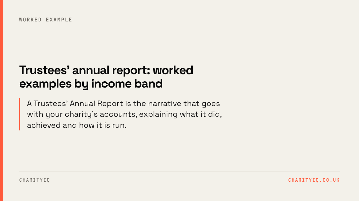 Trustees' annual report: worked examples by income band. A Trustees' Annual Report is the narrative that goes with your charity's accounts, explaining what it did, achieved and how it is run.