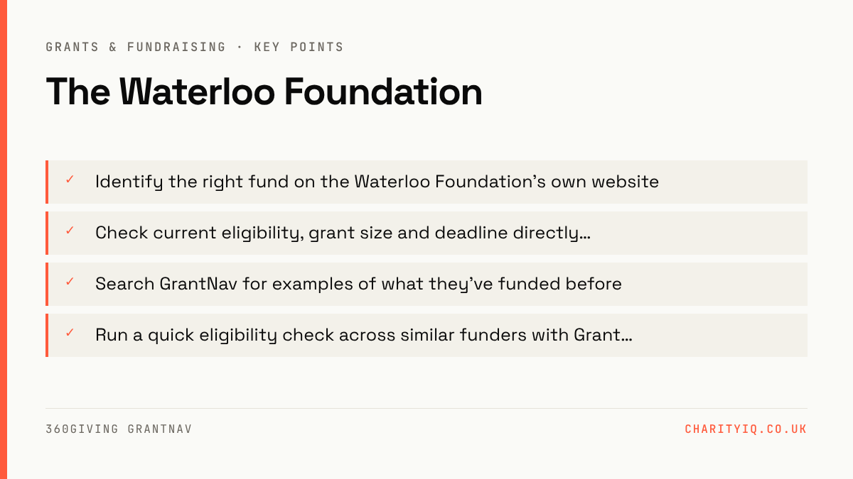 The Waterloo Foundation — key points: Identify the right fund on the Waterloo Foundation's own website; Check current eligibility, grant size and deadline directly…; Search GrantNav for examples of what they've funded before; Run a quick eligibility check across similar funders with Grant…